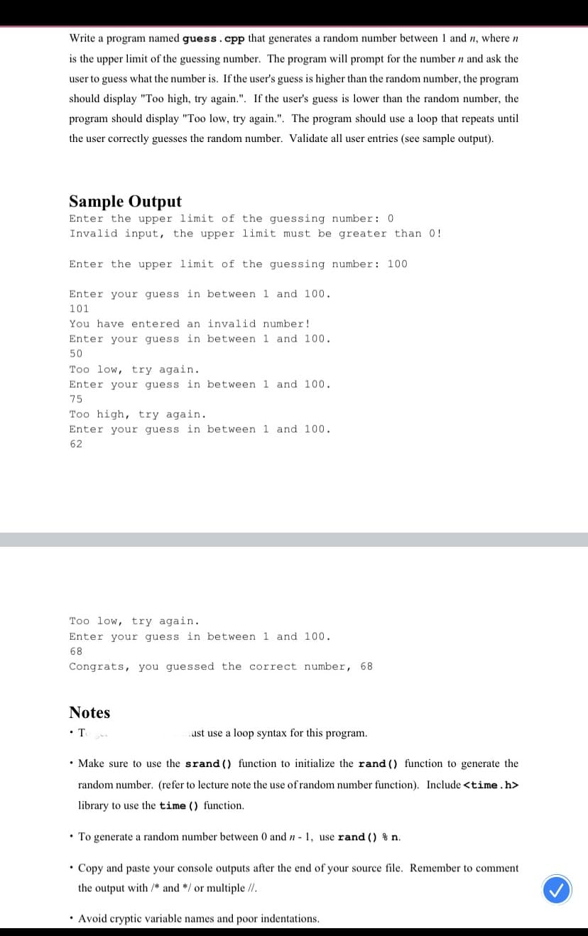 Write a program named guess.cpp that generates a random number between 1 and n, where n
is the upper limit of the guessing number. The program will prompt for the number n and ask the
user to guess what the number is. If the user's guess is higher than the random number, the program
should display "Too high, try again.". If the user's guess is lower than the random number, the
program should display "Too low, try again.". The program should use a loop that repeats until
the user correctly guesses the random number. Validate all user entries (see sample output).
Sample Output
Enter the upper limit of the guessing number: 0
Invalid input, the upper limit must be greater than 0!
Enter the upper limit of the guessing number: 100
Enter your guess in between 1 and 100.
101
You have entered an invalid number!
Enter your guess in between 1 and 100.
50
Too low, try again.
Enter your guess in between 1 and 100.
75
Too high, try again.
Enter your quess in between 1 and 100.
62
loo low, try again.
Enter your guess in between 1 and 100.
68
Congrats, you guessed the correct number, 68
Notes
•T
ust use a loop syntax for this program.
• Make sure to use the srand () function to initialize the rand () function to generate the
random number. (refer to lecture note the use ofrandom number function). Include <time.h>
library to use the time () function.
• To generate a random number between 0 and n - 1, use rand () % n.
• Copy and paste your console outputs after the end of your source file. Remember to comment
the output with /* and */ or multiple //.
• Avoid cryptic variable names and poor indentations.
