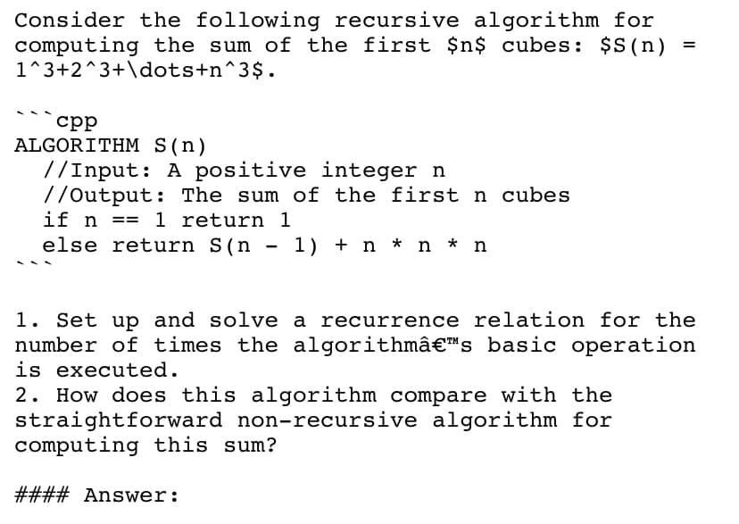 Consider the following recursive algorithm for
computing the sum of the first $n$ cubes: $S(n)
1^3+2^3+\dots+n^3$.
ср
ALGORITHM S(n)
//Input: A positive integer n
//Output: The sum of the first n cubes
if n == 1 return 1
else return S(n - 1) + n * n * n
1. Set up and solve a recurrence relation for the
number of times the algorithmâ€™s basic operation
is executed.
2. How does this algorithm compare with the
straightforward non-recursive algorithm for
computing this sum?
#### Answer:
