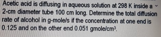 Acetic acid is diffusing in aqueous solution at 298 K inside a
2-cm diameter tube 100 cm long. Determine the total diffusion
rate of alcohol in g-mole/s if the concentration at one end is
0.125 and on the other end 0.051 gmole/cm³.
