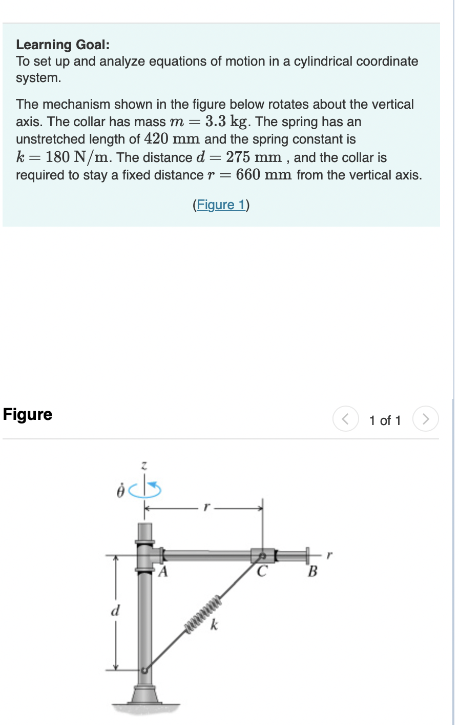 Learning Goal:
To set up and analyze equations of motion in a cylindrical coordinate
system.
The mechanism shown in the figure below rotates about the vertical
axis. The collar has mass m = 3.3 kg. The spring has an
unstretched length of 420 mm and the spring constant is
k = 180 N/m. The distance d = 275 mm, and the collar is
required to stay a fixed distance r = 660 mm from the vertical axis.
(Figure 1)
Figure
ocks
k
C
B
1 of 1