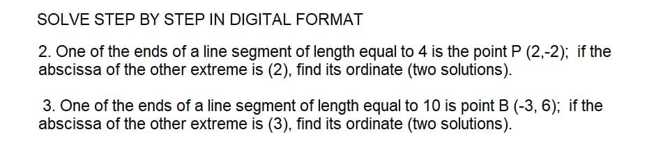 SOLVE STEP BY STEP IN DIGITAL FORMAT
2. One of the ends of a line segment of length equal to 4 is the point P (2,-2); if the
abscissa of the other extreme is (2), find its ordinate (two solutions).
3. One of the ends of a line segment of length equal to 10 is point B (-3, 6); if the
abscissa of the other extreme is (3), find its ordinate (two solutions).