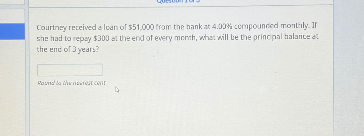 Courtney received a loan of $51,000 from the bank at 4.00% compounded monthly. If
she had to repay $300 at the end of every month, what will be the principal balance at
the end of 3 years?
Round to the nearest cent