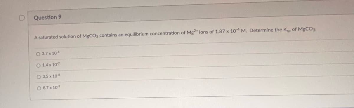 U
Question 9
A saturated solution of MgCO3 contains an equilibrium concentration of Mg2+ ions of 1.87 x 104 M. Determine the Kp of MgCO3.
3.7 x 104
O 1.4 x 107
O 3.5 x 10
O 8.7 x 10