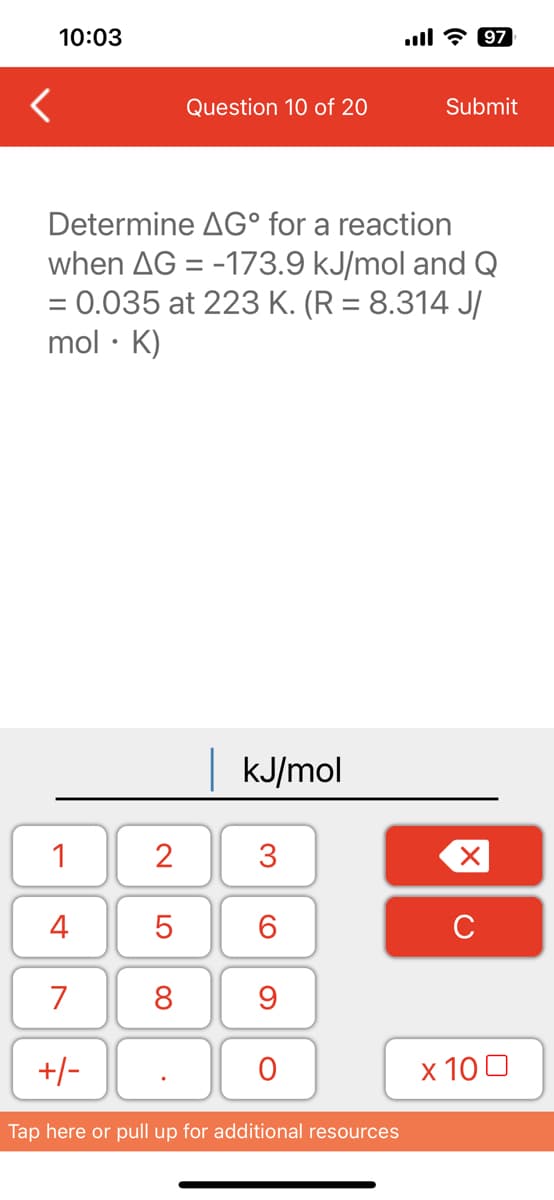 10:03
<
1
4
7
Determine AG° for a reaction
when AG = -173.9 kJ/mol and Q
= 0.035 at 223 K. (R = 8.314 J/
mol. K)
+/-
2
LO
Question 10 of 20
5
8
| kJ/mol
3
6
9
O
Tap here or pull up for additional resources
Submit
97
X
с
x 100