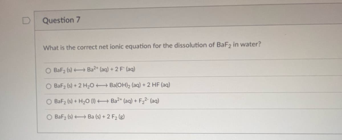 Question 7
What is the correct net ionic equation for the dissolution of BaF2 in water?
Ba2+ (aq) + 2 F (aq)
BaF₂ (s)
O BaF₂ (s) + 2 H₂O +
O BaF₂ (s) + H₂O (1)
O BaF₂ (s)
Ba(OH)2 (aq) + 2 HF (aq)
Ba2+ (aq) + F₂²- (aq)
Ba (s) + 2 F₂ (g)