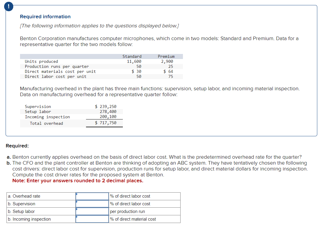 !
Required information
[The following information applies to the questions displayed below.]
Benton Corporation manufactures computer microphones, which come in two models: Standard and Premium. Data for a
representative quarter for the two models follow:
Units produced
Production runs per quarter
Direct materials cost per unit
Direct labor cost per unit
Supervision
Setup labor
Incoming inspection
Total overhead
Manufacturing overhead in the plant has three main functions: supervision, setup labor, and incoming material inspection.
Data on manufacturing overhead for a representative quarter follow:
Standard
11,600
50
$30
50
$ 239,250
278,400
200, 100
$ 717,750
a. Overhead rate
b. Supervision
b. Setup labor
b. Incoming inspection
Premium
2,900
25
$ 64
75
Required:
a. Benton currently applies overhead on the basis of direct labor cost. What is the predetermined overhead rate for the quarter?
b. The CFO and the plant controller at Benton are thinking of adopting an ABC system. They have tentatively chosen the following
cost drivers: direct labor cost for supervision, production runs for setup labor, and direct material dollars for incoming inspection.
Compute the cost driver rates for the proposed system at Benton.
Note: Enter your answers rounded to 2 decimal places.
% of direct labor cost
% of direct labor cost
per production run
% of direct material cost