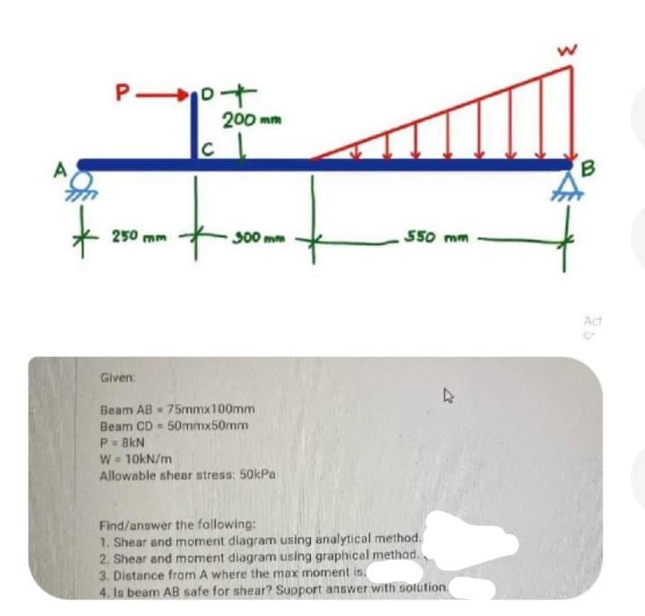 P ot
200 mm
C
A
B.
250 mm
300 mm
550 mm
Act
Given:
Beam AB - 75mmx100mm
Beam CD - 50mmx50mm
P- 8kN
W = 10kN/m
Allowable shear stress: 50kPa
Find/answer the following:
1. Shear and moment diagram using analytical method.
2, Shear and moment diagram using graphical methad.
3. Distance from A where the max moment is,
4. Is beam AB safe for shear? Support answer with solution
