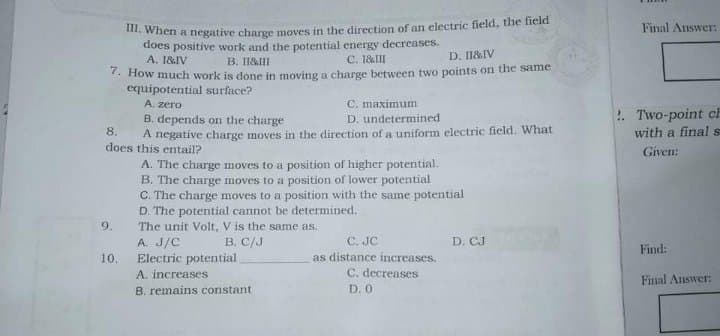 when a negative charge moves in the direction of an electric field, the field
does positive work and the potential energy decreases.
A. 1&IV
Final Answer:
C. 1&III
D. I1&IV
B. I1&III
- How much work is done in moving a charge between two points on the same
equipotential surface?
A. zero
C. maximum
!. Two-point ch
B. depends on the charge
A negative charge moves in the direction of a uniform electric field. What
D. undetermined
8.
with a final s
does this entail?
Given:
A. The charge moves to a position of higher potential.
B. The charge moves to a position of lower potential
C. The charge moves to a position with the same potential
D. The potential cannot be determined.
The unit Volt, V is the same as.
A. J/C
Electric potential
A. increases
9.
C. JC
as distance increases.
C. decreases
D. 0
B. C/J
D. CJ
Find:
10.
Final Answer:
B. remains constant
