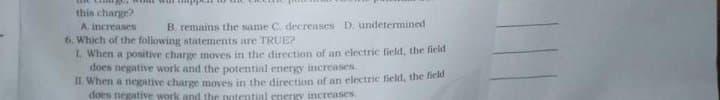 this charge?
A. increases
6. Which of the following statements are TRUE?
L when a positive charge moves in the direction of an electric field, the field
does negative work and the potential energy increases.
B. remains the same C. decreases D. undetermined
Il when a negative charge moves in the direction of an electric field, the field
does negative work and the potential energy increases

