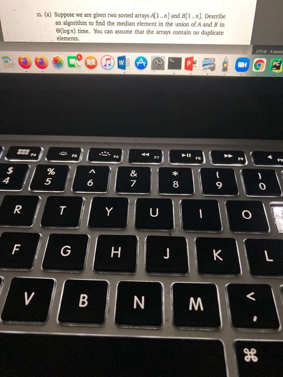 21. (a) Suppose we are given two sorted arrays A[1 ..n] and B[1..n]. Describe
an algorithm to find the median element in thė union of A and B in
Ə(log n) time. You can assume that the arrays contain no duplicate
elements.
UTF-8 4 space
PC
g00
000
F4
F5
F6
F7
F8
F9
FIC
&
*
4
5
7
8.
9
Y
U
F
G
H
K
L
V
N
B
