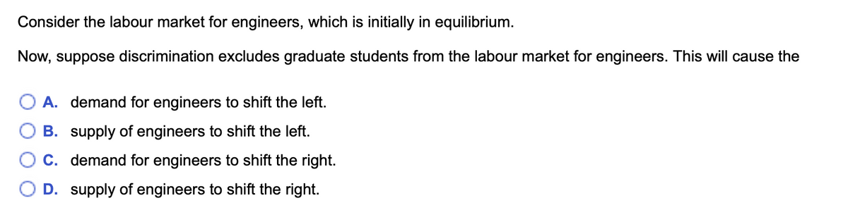 Consider the labour market for engineers, which is initially in equilibrium.
Now, suppose discrimination excludes graduate students from the labour market for engineers. This will cause the
A. demand for engineers to shift the left.
B. supply of engineers to shift the left.
O c. demand for engineers to shift the right.
D. supply of engineers to shift the right.
