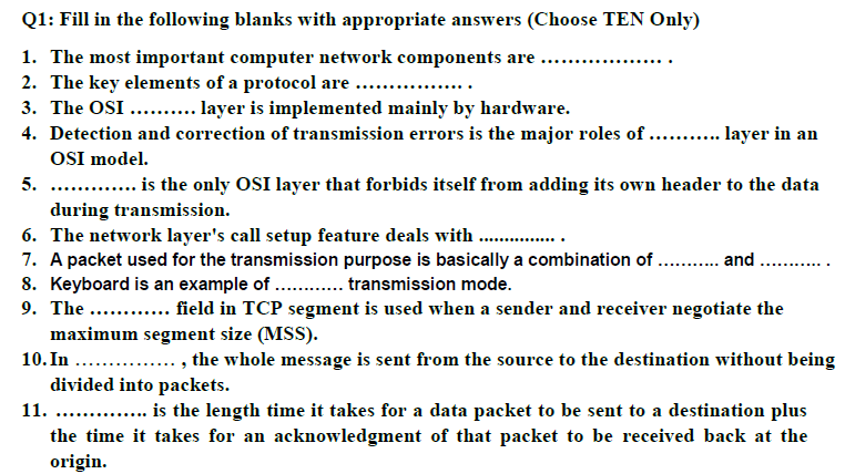 Q1: Fill in the following blanks with appropriate answers (Choose TEN Only)
1. The most important computer network components are
2. The key elements of a protocol are
3. The OSI .. . layer is implemented mainly by hardware.
4. Detection and correction of transmission errors is the major roles of .. . layer in an
OSI model.
5. . . is the only OSI layer that forbids itself from adding its own header to the data
during transmission.
6. The network layer's call setup feature deals with . ..
7. A packet used for the transmission purpose is basically a combination of . . and
8. Keyboard is an example of . . transmission mode.
9. The .. .. field in TCP segment is used when a sender and receiver negotiate the
...........
.
maximum segment size (MSS).
10. In . . , the whole message is sent from the source to the destination without being
divided into packets.
11. . . is the length time it takes for a data packet to be sent to a destination plus
the time it takes for an acknowledgment of that packet to be received back at the
origin.
