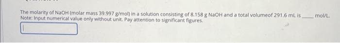 The molarity of NaOH (molar mass 39.997 g/mol) in a solution consisting of 8.158 g NaOH and a total volumeof 291.6 mL is
Note: Input numerical value only without unit. Pay attention to significant figures.
mol/L.