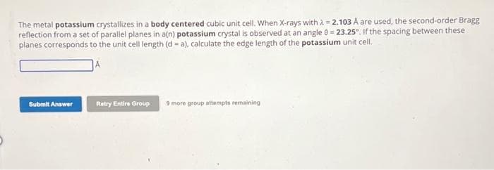 The metal potassium crystallizes in a body centered cubic unit cell. When X-rays with λ = 2.103 A are used, the second-order Bragg
reflection from a set of parallel planes in a(n) potassium crystal is observed at an angle 0 = 23.25°. If the spacing between these
planes corresponds to the unit cell length (d = a), calculate the edge length of the potassium unit cell.
Submit Answer
Retry Entire Group
9 more group attempts remaining