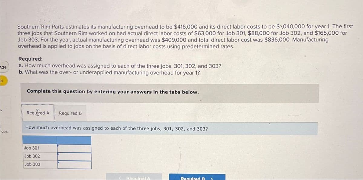 Southern Rim Parts estimates its manufacturing overhead to be $416,000 and its direct labor costs to be $1,040,000 for year 1. The first
three jobs that Southern Rim worked on had actual direct labor costs of $63,000 for Job 301, $88,000 for Job 302, and $165,000 for
Job 303. For the year, actual manufacturing overhead was $409,000 and total direct labor cost was $836,000. Manufacturing
overhead is applied to jobs on the basis of direct labor costs using predetermined rates.
Required:
a. How much overhead was assigned to each of the three jobs, 301, 302, and 303?
:26
b. What was the over- or underapplied manufacturing overhead for year 1?
d
Complete this question by entering your answers in the tabs below.
ces
Required A Required B
How much overhead was assigned to each of the three jobs, 301, 302, and 303?
Job 301
Job 302
Job 303
Required A
Required R