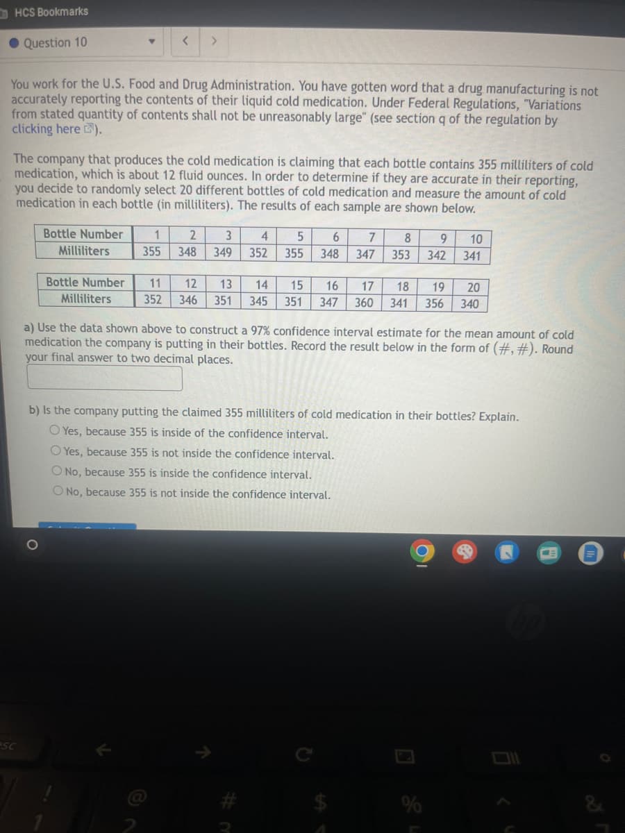 HCS Bookmarks
Question 10
<
>
You work for the U.S. Food and Drug Administration. You have gotten word that a drug manufacturing is not
accurately reporting the contents of their liquid cold medication. Under Federal Regulations, "Variations
from stated quantity of contents shall not be unreasonably large" (see section q of the regulation by
clicking here ),
The company that produces the cold medication is claiming that each bottle contains 355 milliliters of cold
medication, which is about 12 fluid ounces. In order to determine if they are accurate in their reporting,
you decide to randomly select 20 different bottles of cold medication and measure the amount of cold
medication in each bottle (in milliliters). The results of each sample are shown below.
Bottle Number
Milliliters
1
2
355
348
349
3 4 5
352 355
6
7
8
9
10
348 347 353
342
341
Bottle Number
Milliliters
11
12
13
14
15
16
17
18
19
20
352 346 351 345 351 347
360 341 356 340
a) Use the data shown above to construct a 97% confidence interval estimate for the mean amount of cold
medication the company is putting in their bottles. Record the result below in the form of (#, #). Round
your final answer to two decimal places.
b) Is the company putting the claimed 355 milliliters of cold medication in their bottles? Explain.
O Yes, because 355 is inside of the confidence interval.
Yes, because 355 is not inside the confidence interval.
O No, because 355 is inside the confidence interval.
O No, because 355 is not inside the confidence interval.
PSC
K
#m
12
N
%
&