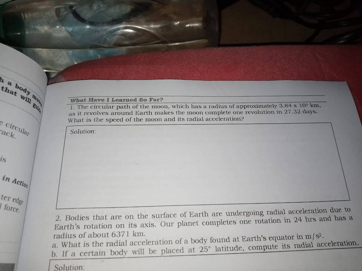 ha body
that will guid.
What Have I Learned So Far?
1. The circular path of the moon, which has a radius of approximately 3.84 x 105 km,
as it revolves around Earth makes the moon complete one revolution in 27.32 days.
What is the speed of the moon and its radial acceleration?
e circular
rack.
Solution:
is
2. Bodies that are on the surface of Earth are undergoing radial acceleration due to
Earth's rotation on its axis. Our planet completes one rotation in 24 hrs and has a
radius of about 6371 km.
a. What is the radial acceleration of a body found at Earth's equator in m/s2.
b. If a certain body will be placed at 25° latitude, compute its radial acceleration.
in Action
ter edge
force.
Solution:
move
