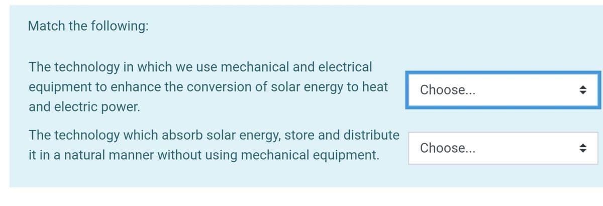 Match the following:
The technology in which we use mechanical and electrical
equipment to enhance the conversion of solar energy to heat
and electric power.
Choose...
The technology which absorb solar energy, store and distribute
Choose...
it in a natural manner without using mechanical equipment.
