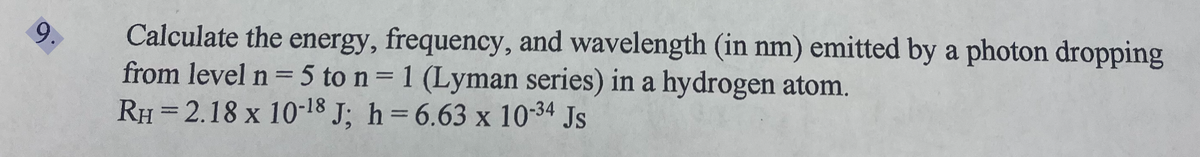 9.
Calculate the energy, frequency, and wavelength (in nm) emitted by a photon dropping
from level n = 5 to n = 1 (Lyman series) in a hydrogen atom.
RH=2.18 x 10-18 J; h=6.63 x 10-34 Js
X