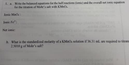 1. a. Write the balanced equations for the half reactions (ionic) and the overall net ionic equation
for the titration of Mohr's salt with KMnO4.
Ionic MnO4:
Ionic Fe²":
Net ionic:
b. What is the standardized molarity of a KMnO4 solution if 36.31 mL are required to titrate
2.5010 g of Mohr's salt?