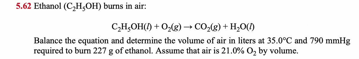 5.62 Ethanol (C₂H5OH) burns in air:
C₂H5OH(1) + O₂(g) → CO₂(g) + H₂O(1)
Balance the equation and determine the volume of air in liters at 35.0°C and 790 mmHg
required to burn 227 g of ethanol. Assume that air is 21.0% O₂ by volume.