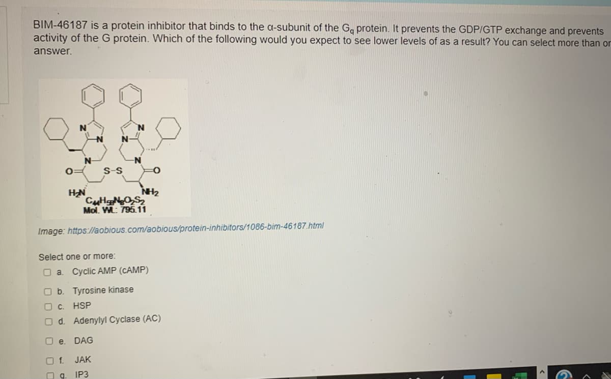 BIM-46187 is a protein inhibitor that binds to the a-subunit of the G. protein. It prevents the GDP/GTP exchange and prevents
activity of the G protein. Which of the following would you expect to see lower levels of as a result? You can select more than or
answer.
S-S
NH2
Mol. M: 795.11
Image: https://aobious.com/aobious/protein-inhibitors/1086-bim-46187.html
Select one or more:
O a. Cyclic AMP (CAMP)
O b. Tyrosine kinase
O .
HSP
O d. Adenylyl Cyclase (AC)
O e.
DAG
O f. JAK
O g. IP3
