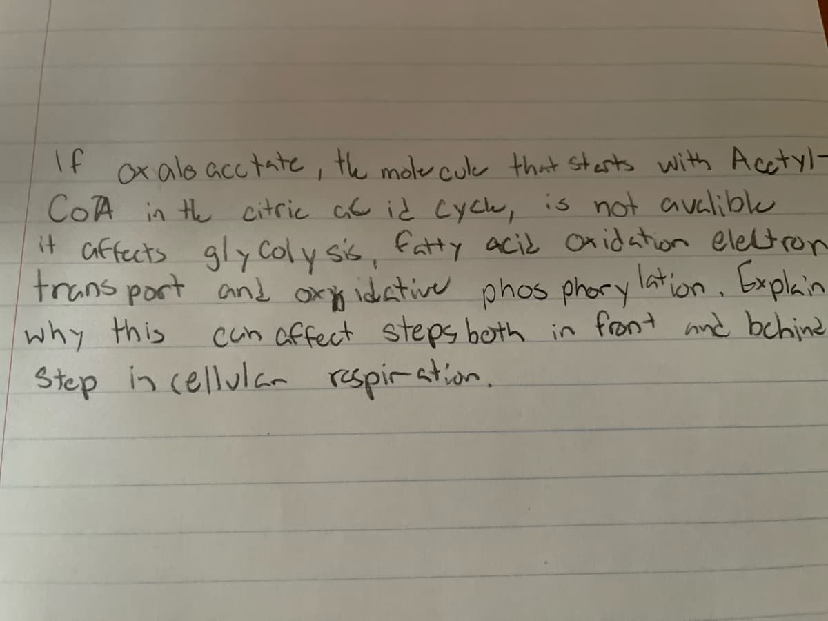 If ox als acctate, the molecule that starts with Acetyl-
CoA in the citric at id cych, is not avalible
it affects glycolysis, fatty acid oxidation electron
transport and oxidative phosphorylation. Explain
can affect steps both in front and behind
in cellular respiration.
why this
Step