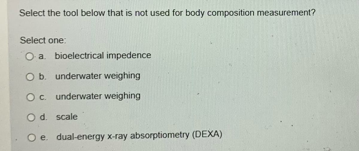 Select the tool below that is not used for body composition measurement?
Select one:
O a. bioelectrical impedence
O b. underwater weighing
О с. underwater weighing
O d. scale
O e. dual-energy x-ray absorptiometry (DEXA)