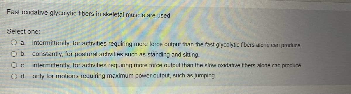 Fast oxidative glycolytic fibers in skeletal muscle are used
Select one:
O a. intermittently, for activities requiring more force output than the fast glycolytic fibers alone can produce.
O b. constantly, for postural activities such as standing and sitting.
O c. intermittently, for activities requiring more force output than the slow oxidative fibers alone can produce.
O d. only for motions requiring maximum power output, such as jumping.
