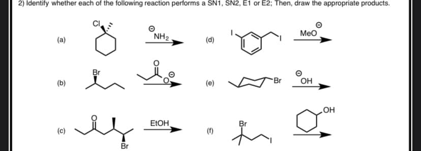 2) Identify whether each of the following reaction performs a SN1, SN2, E1 or E2; Then, draw the appropriate products.
Meo
NH2
(a)
(d)
Br
(b)
(e)
Br
OH
OH
ELOH
Br
(c)
(f)
Br

