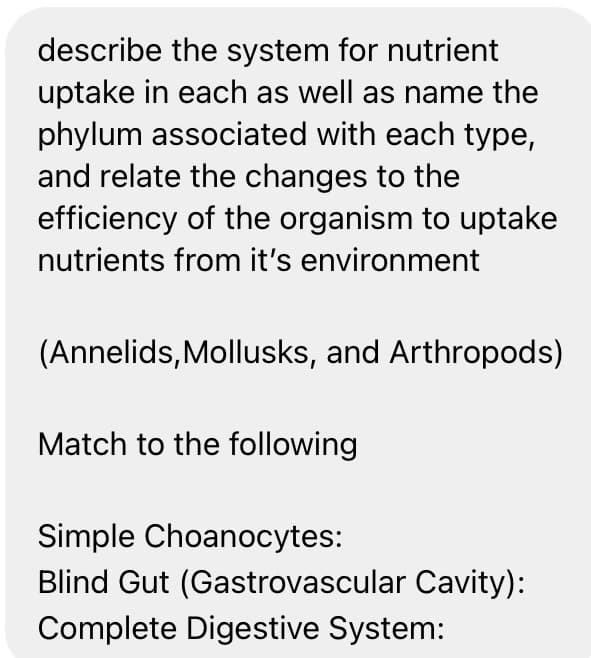 describe the system for nutrient
uptake in each as well as name the
phylum associated with each type,
and relate the changes to the
efficiency of the organism to uptake
nutrients from it's environment
(Annelids, Mollusks, and Arthropods)
Match to the following
Simple Choanocytes:
Blind Gut (Gastrovascular Cavity):
Complete Digestive System:
