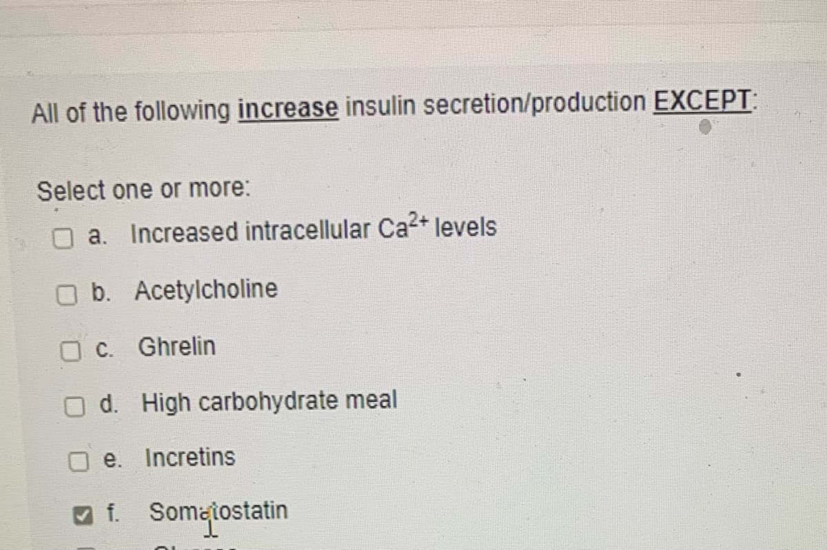 All of the following increase insulin secretion/production EXCEPT:
Select one or more:
a. Increased intracellular Ca²+ levels
O b. Acetylcholine
O C. Ghrelin
O d. High carbohydrate meal
e. Incretins
O f. Sometostatin
