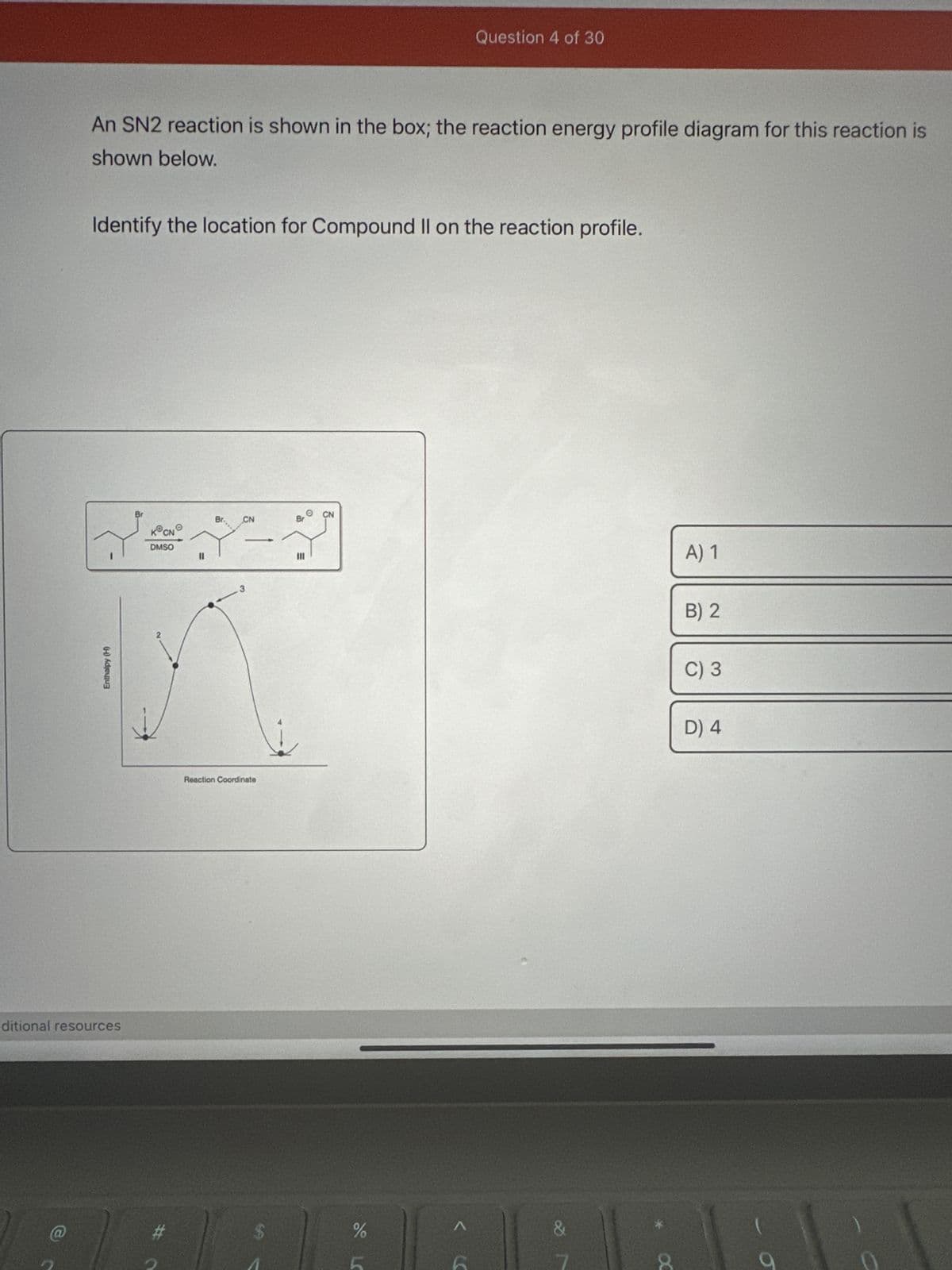 An SN2 reaction is shown in the box; the reaction energy profile diagram for this reaction is
shown below.
Identify the location for Compound II on the reaction profile.
Enthalpy (H)
ditional resources
Br
KⓇCN
DMSO
#
Br.
CN
-
Reaction Coordinate
CN
Br
7
III
Question 4 of 30
do L
%
&
A) 1
B) 2
C) 3
D) 4
O