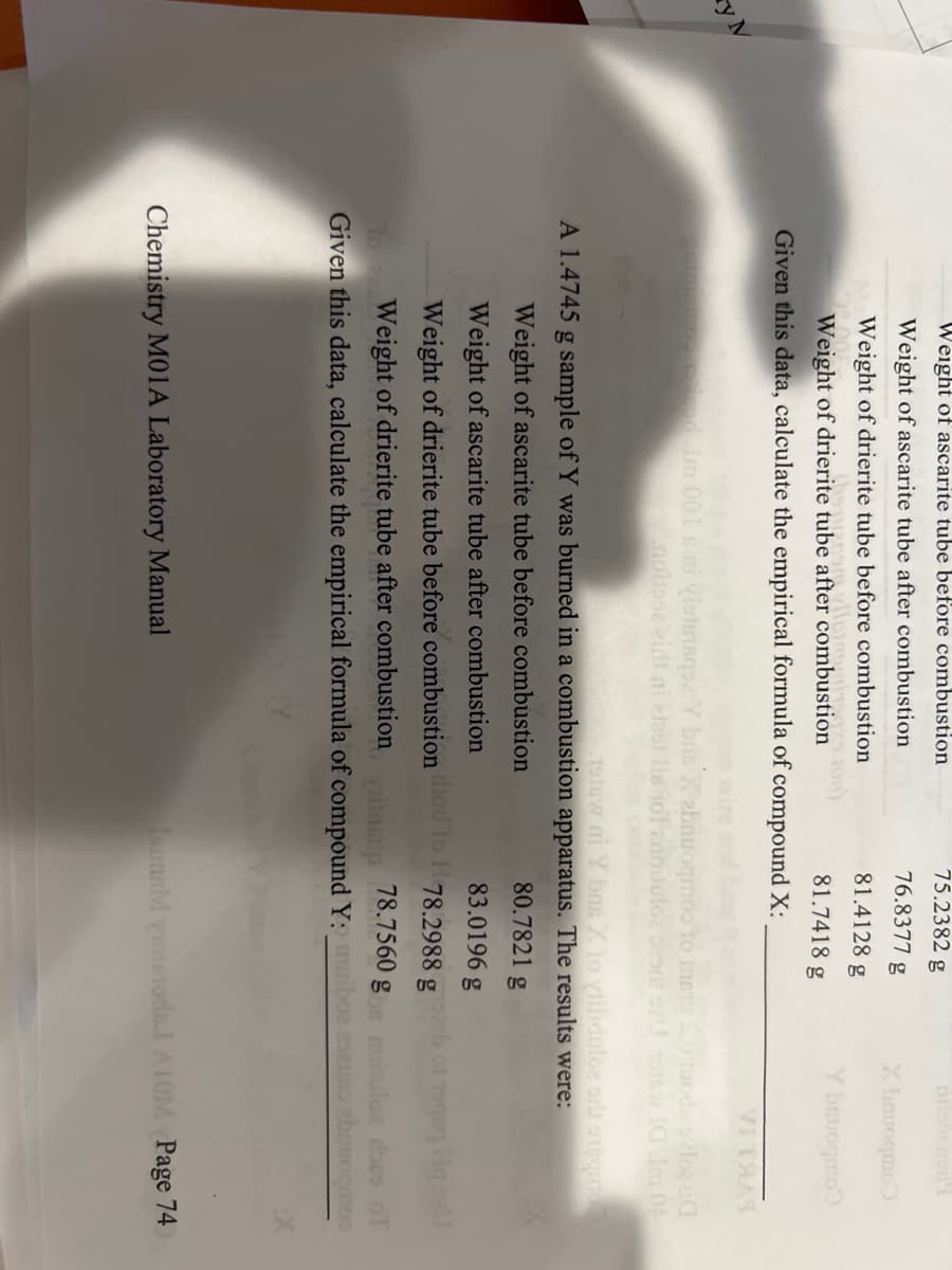 y M
75.2382 g
Weight of ascarite tube before combustion
76.8377 g
81.4128 g
Weight of ascarite tube after combustion
Weight of drierite tube before combustion
topne
be afte
IXO TOn)
Weight of drierite tube after combustion
81.7418 g
Given this data, calculate the empirical formula of compound X:
X.bavoqmo
Y bavogmo
SA
alomon ce reised. Im 001 ani vistetaque Y bus Xabnuoqmoo to mar S.0 juods svloeid
motose eidt ni elast lls lol enoituloz szorit szU tomow IG Im Ob
1916w ni Y bas X to yiiliduloe oru exsqmod
A 1.4745 g sample of Y was burned in a combustion apparatus. The results were:
80.7821 g
Weight of ascarite tube before combustion
83.0196 g
Weight of ascarite tube after combustion
78.2988 g
78.7560 g
Weight of drierite tube before combustion od to He
Weight of drierite tube after combustion
Given this data, calculate the empirical formula of compound Y: muiboa eseus
yaitasup
Chemistry M01A Laboratory Manual
dass of
ebouoomoo
ISUNEM VIoIsTodel A10M Page 74