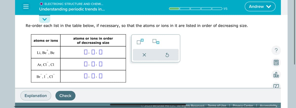 =
O ELECTRONIC STRUCTURE AND CHEMI...
Understanding periodic trends in...
Re-order each list in the table below, if necessary, so that the atoms or ions in it are listed in order of decreasing size.
atoms or ions
Li, Be, Be
Ar, C1, CI
Br, I, CI
Explanation
Check
atoms or ions in order
of decreasing size
0.0.0
0,0,0
0.0.0
X
2
1/5
ZUZƏ megrew MiIILLO, Air Rights Reserved.
Andrew
?
EE
olo
Terms of Use | Privacy Center Accessibility