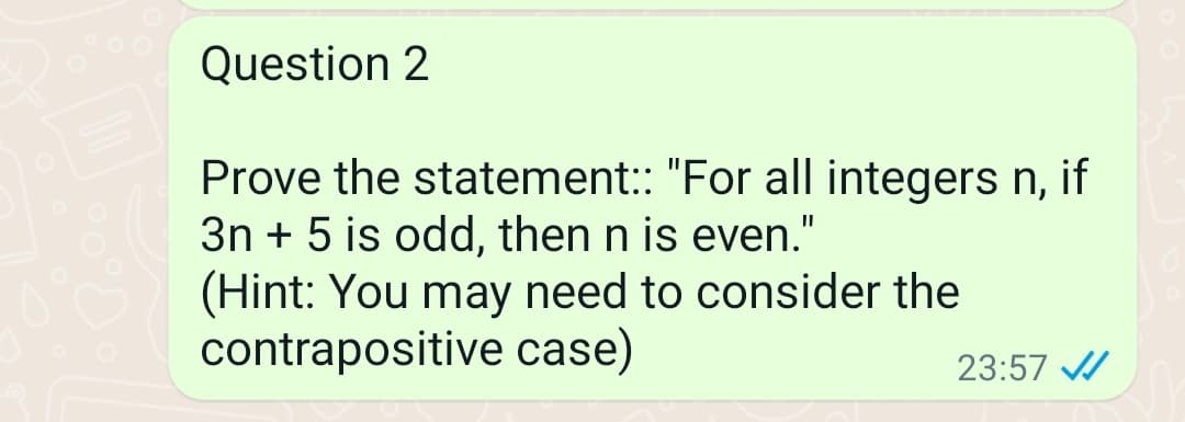 Question 2
Prove the statement:: "For all integers n, if
3n+ 5 is odd, then n is even."
(Hint: You may need to consider the
contrapositive case)
23:57 ✔