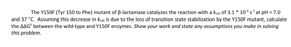 The Y150F (Tyr 150 to Phe) mutant of ß-lactamase catalyzes the reaction with a keat of 3.1 * 10³ s¹ at pH = 7.0
and 37 °C. Assuming this decrease in keat is due to the loss of transition state stabilization by the Y150F mutant, calculate
the AAG* between the wild-type and Y150F enzymes. Show your work and state any assumptions you make in solving
this problem.