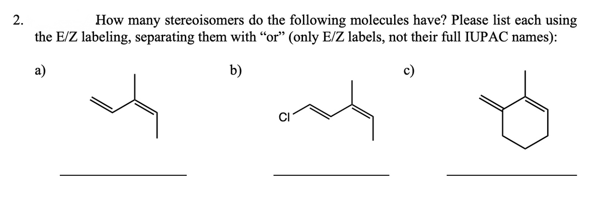 2.
How many stereoisomers do the following molecules have? Please list each using
the E/Z labeling, separating them with “or” (only E/Z labels, not their full IUPAC names):
a)
b)
c)