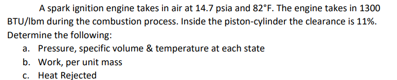 A spark ignition engine takes in air at 14.7 psia and 82°F. The engine takes in 1300
BTU/lbm during the combustion process. Inside the piston-cylinder the clearance is 11%.
Determine the following:
a. Pressure, specific volume & temperature at each state
b. Work, per unit mass
c. Heat Rejected
