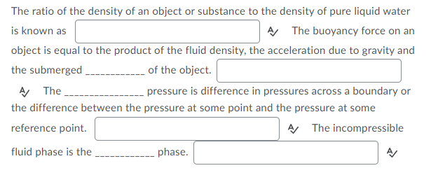 The ratio of the density of an object or substance to the density of pure liquid water
is known as
A The buoyancy force on an
object is equal to the product of the fluid density, the acceleration due to gravity and
the submerged
of the object.
A The
pressure is difference in pressures across a boundary or
the difference between the pressure at some point and the pressure at some
reference point.
A The incompressible
fluid phase is the
phase.
