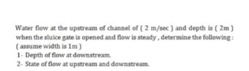Water flow at the upstream of channel of ( 2 m/sec) and depth is (2m)
when the sluice gate is opened and flow is steady, determine the following:
(assume width is 1m)
1- Depth of flow at downstream.
2- State of flow at upstream and downstream.