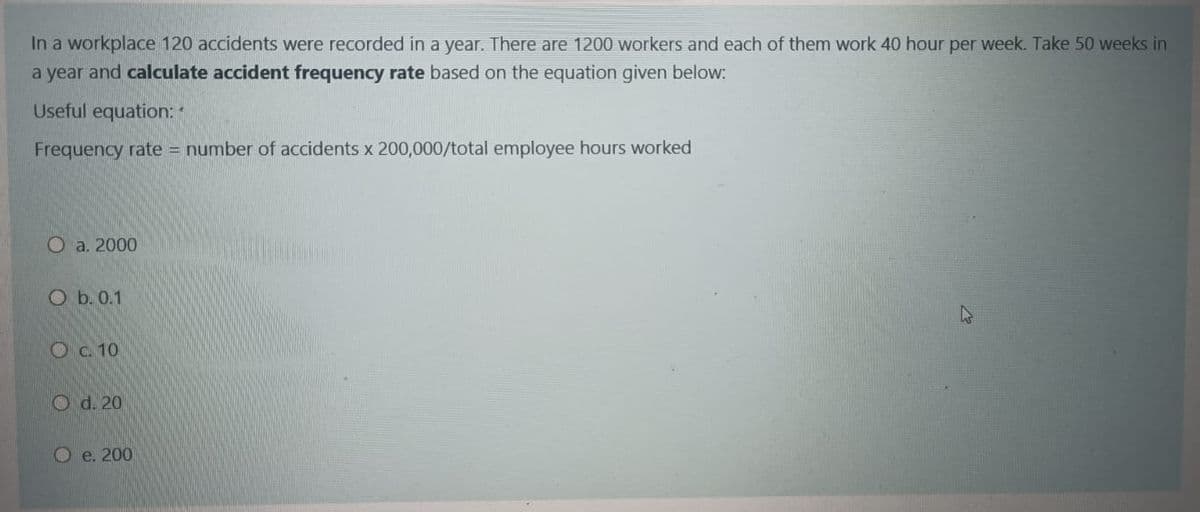 In a workplace 120 accidents were recorded in a year. There are 1200 workers and each of them work 40 hour per week. Take 50 weeks in
a year and calculate accident frequency rate based on the equation given below:
Useful equation: "
Frequency rate = number of accidents x 200,000/total employee hours worked
О a. 2000
O b. 0.1
47
Oc 10
O d. 20
О е. 200
