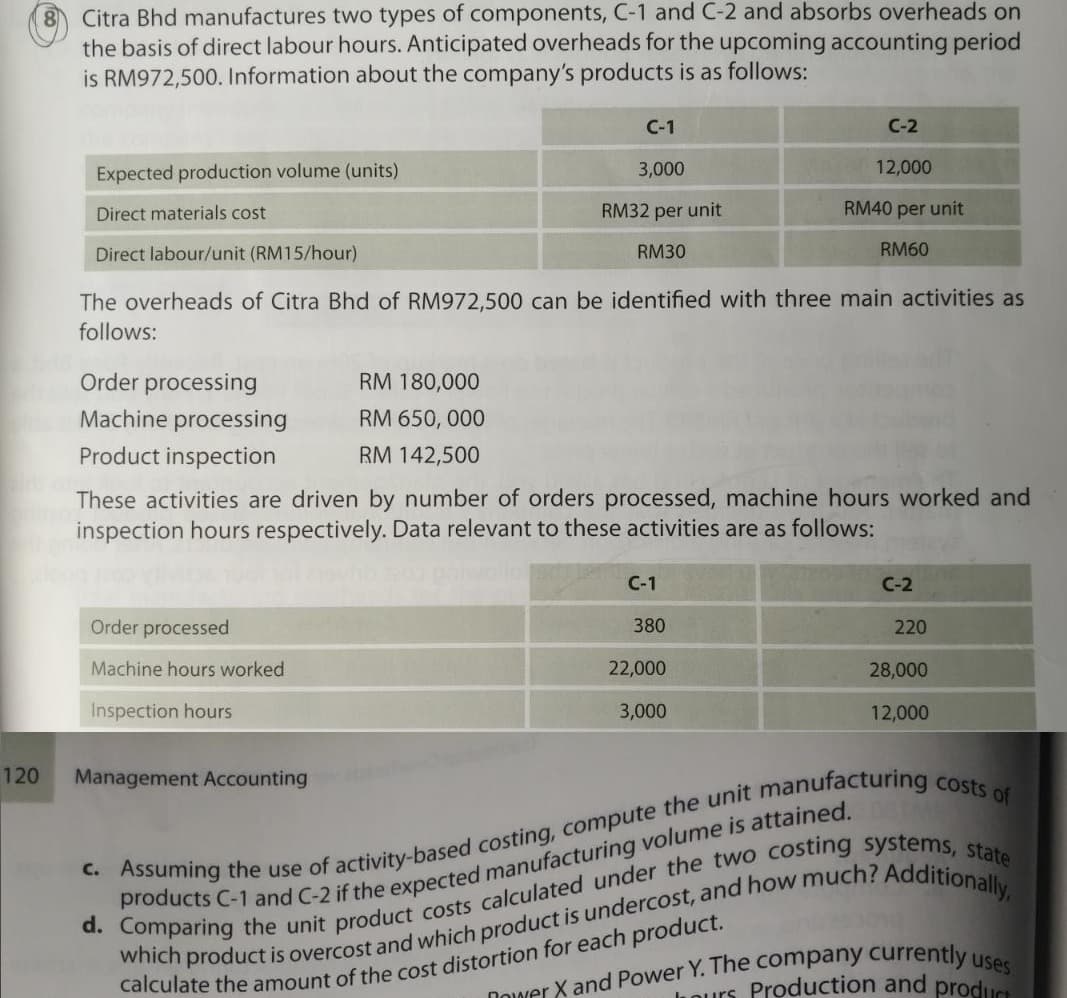 Citra Bhd manufactures two types of components, C-1 and C-2 and absorbs overheads on
the basis of direct labour hours. Anticipated overheads for the upcoming accounting period
is RM972,500. Information about the company's products is as follows:
C-1
C-2
Expected production volume (units)
3,000
12,000
Direct materials cost
RM32 per unit
RM40 per unit
Direct labour/unit (RM15/hour)
RM30
RM60
The overheads of Citra Bhd of RM972,500 can be identified with three main activities as
follows:
Order processing
RM 180,000
Machine processing
RM 650, 000
Product inspection
RM 142,500
These activities are driven by number of orders processed, machine hours worked and
inspection hours respectively. Data relevant to these activities are as follows:
С-1
C-2
Order processed
380
220
Machine hours worked
22,000
28,000
Inspection hours
3,000
12,000
120
Management Accounting
Dower X and Power Y. The company currently
Qurs Production and producs
