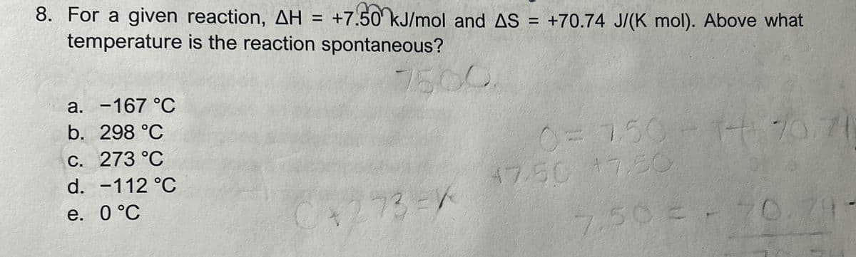 c. 273 °C
8. For a given reaction, AH = +7.50 kJ/mol and AS = +70.74 J/(K mol). Above what
temperature is the reaction spontaneous?
a. -167 °C
b. 298 °C
7500
0= 7.50 + 1+ 70.70
14.70.74
d. -112 °C
e. 0 °C
47.50 47.50
C+273=X
7.50 € - 70.79-
=