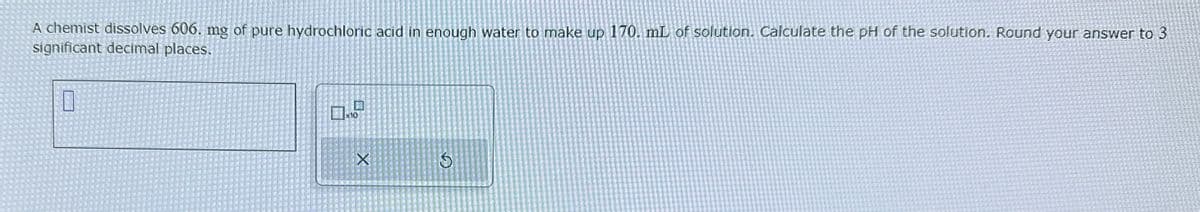 G
A chemist dissolves 606. mg of pure hydrochloric acid in enough water to make up 170. mL of solution. Calculate the pH of the solution. Round your answer to 3
significant decimal places.
X
品
x10