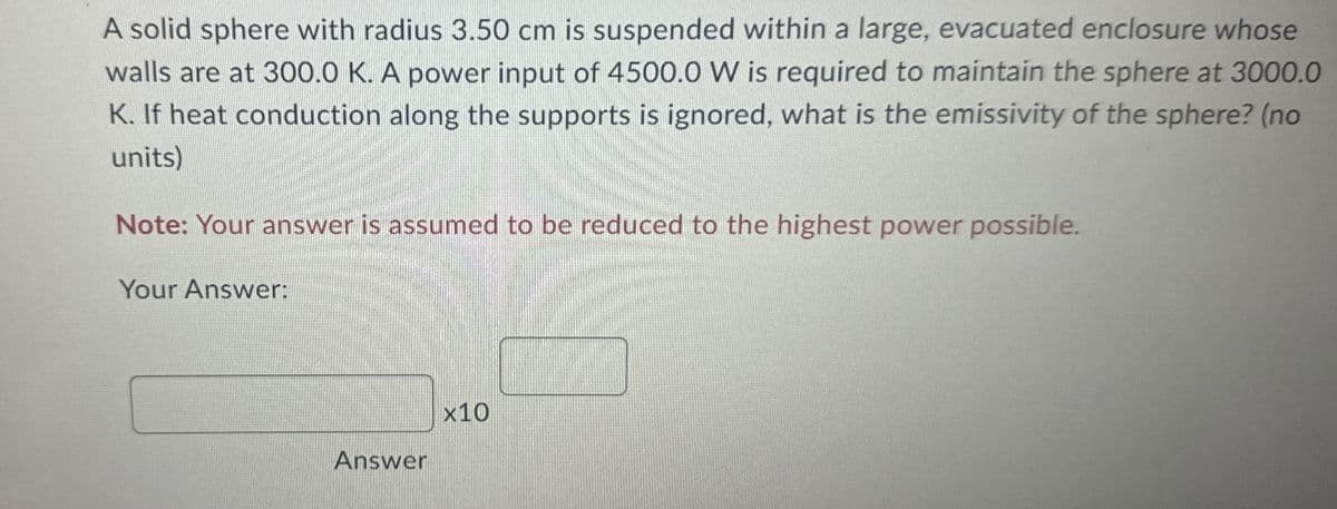 A solid sphere with radius 3.50 cm is suspended within a large, evacuated enclosure whose
walls are at 300.0 K. A power input of 4500.0 W is required to maintain the sphere at 3000.0
K. If heat conduction along the supports is ignored, what is the emissivity of the sphere? (no
units)
Note: Your answer is assumed to be reduced to the highest power possible.
Your Answer:
Answer
x10