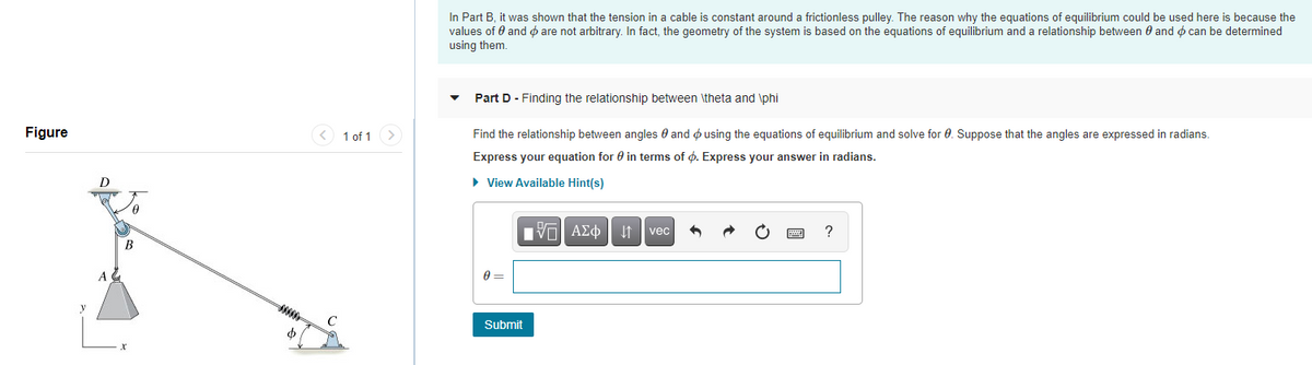 In Part B, it was shown that the tension in a cable is constant around a frictionless pulley. The reason why the equations of equilibrium could be used here is because the
values of 0 and o are not arbitrary. In fact, the geometry of the system is based on the equations of equilibrium and a relationship between 0 and o can be determined
using them.
Part D - Finding the relationship between \theta and \phi
Figure
< 1 of 1>
Find the relationship between angles e and o using the equations of equilibrium and solve for 0. Suppose that the angles are expressed in radians.
Express your equation for 0 in terms of ø. Express your answer in radians.
• View Available Hint(s)
Vol AEo t vec
В
A
C
Submit
