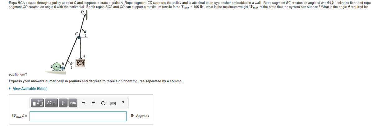 Rope BCA passes through a pulley at point C and supports a crate at point A. Rope segment CD supports the pulley and is attached to an eye anchor embedded in a wall. Rope segment BC creates an angle of ø = 64.0 ° with the floor and rope
segment CD creates an angle 0 with the horizontal. If both ropes BCA and CD can support a maximum tensile force Tmaz = 165 lb. what is the maximum weight Wmar of the crate that the system can support? What is the angle e required for
equilibrium?
Express your answers numerically in pounds and degrees to three significant figures separated by a comma.
• View Available Hint(s)
nν ΑΣφ
vec
Wmax.0 =
lb, degrees
