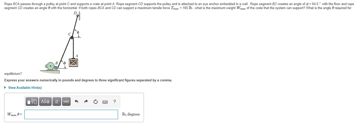 Rope BCA passes through a pulley at point C and supports a crate at point A. Rope segment CD supports the pulley and is attached to an eye anchor embedded in a wall. Rope segment BC creates an angle of ¢ = 64.0 ° with the floor and rope
segment CD creates an angle 0 with the horizontal. If both ropes BCA and CD can support a maximum tensile force Tmaz = 165 lb , what is the maximum weight Wmax of the crate that the system can support? What is the angle 0 required for
D
equilibrium?
Express your answers numerically in pounds and degrees to three significant figures separated by a comma.
• View Available Hint(s)
vec
?
Wmax, 0 =
lb, degrees
