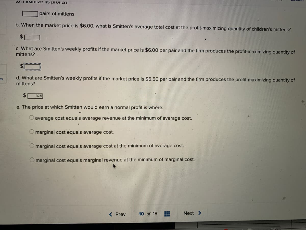 LO IiaxImiIZE INS proTILS!
pairs of mittens
b. When the market price is $6.00, what is Smitten's average total cost at the profit-maximizing quantity of children's mittens?
24
c. What are Smitten's weekly profits if the market price is $6.00 per pair and the firm produces the profit-maximizing quantity of
mittens?
d. What are Smitten's weekly profits if the market price is $5.50 per pair and the firm produces the profit-maximizing quantity of
mittens?
es
$
37.5
e. The price at which Smitten would earn a normal profit is where:
average
equals average revenue at the minimum of average cost.
O marginal cost equals average cost.
O marginal cost equals average cost at the minimum of average cost.
O marginal cost equals marginal revenue at the minimum of marginal cost.
< Prev
10 of 18
出
Next >
田
